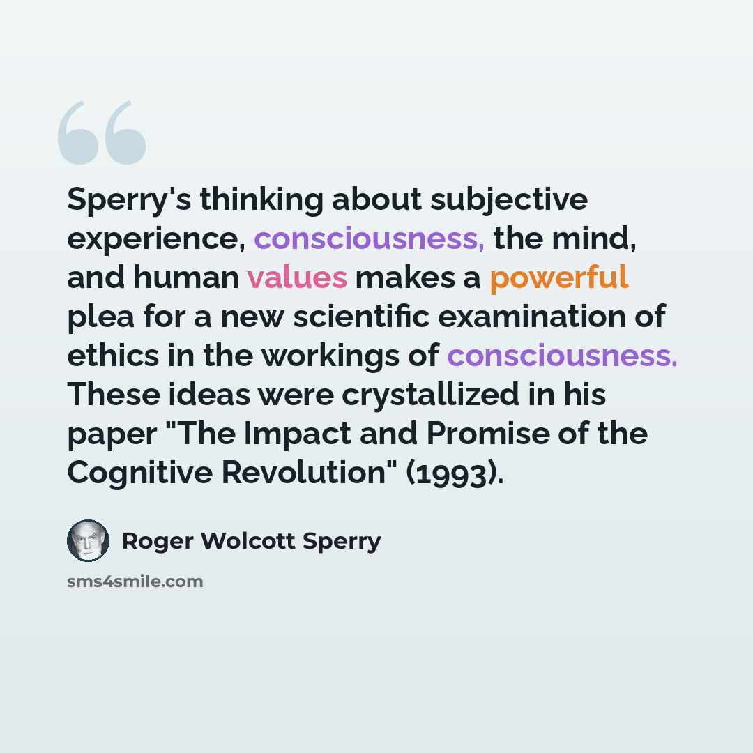 “Sperry's thinking about subjective experience, consciousness, the mind, and human values makes a powerful plea for a new scientific examination of ethics in the workings of consciousness. These ideas were crystallized in his paper "The Impact and Promise of the Cognitive Revolution" (1993).” quote by Roger Wolcott Sperry