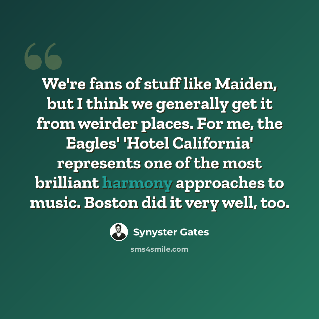 “We're fans of stuff like Maiden, but I think we generally get it from weirder places. For me, the Eagles' 'Hotel California' represents one of the most brilliant harmony approaches to music. Boston did it very well, too.” quote by Synyster Gates