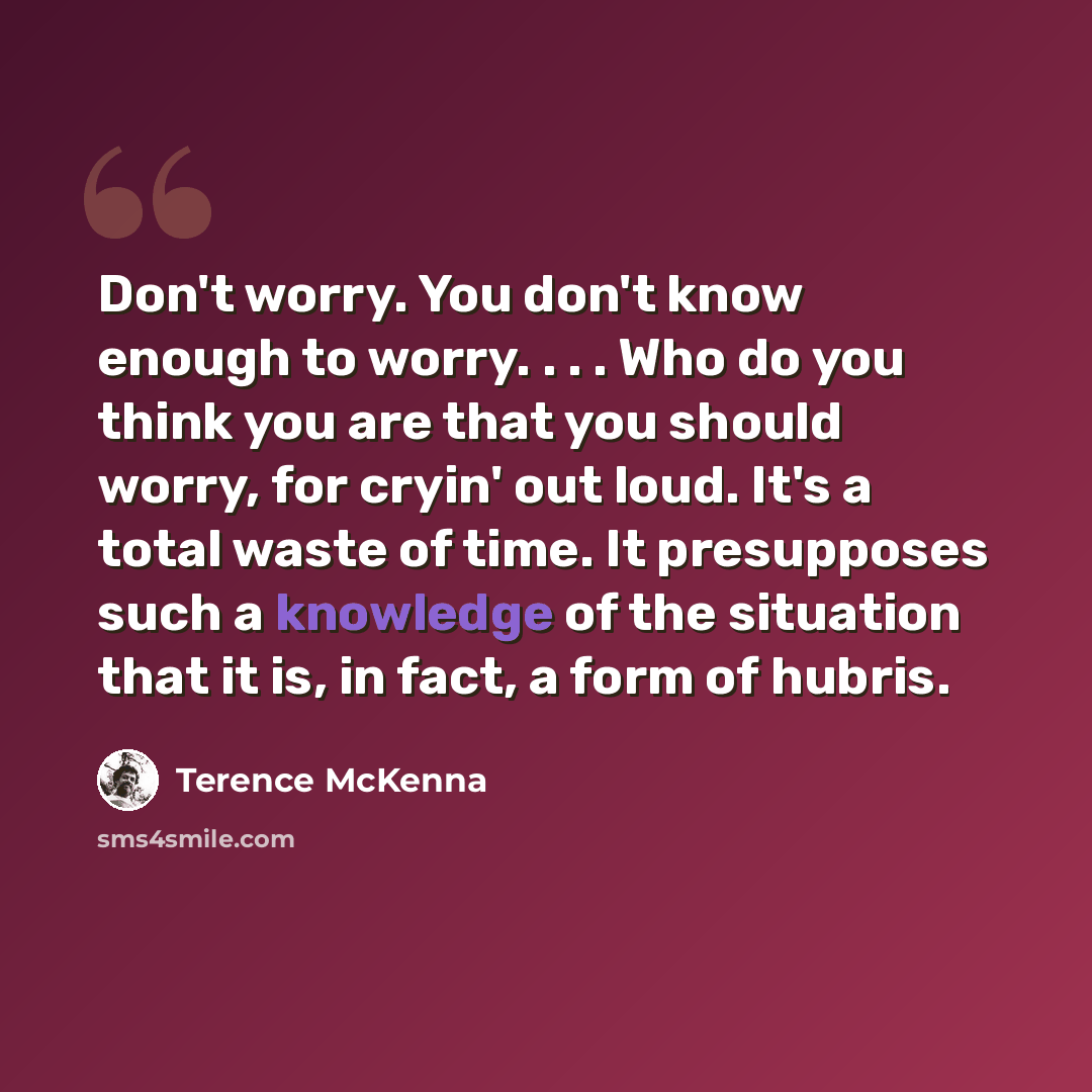“Don't worry. You don't know enough to worry. . . . Who do you think you are that you should worry, for cryin' out loud. It's a total waste of time. It presupposes such a knowledge of the situation that it is, in fact, a form of hubris.” quote by Terence McKenna