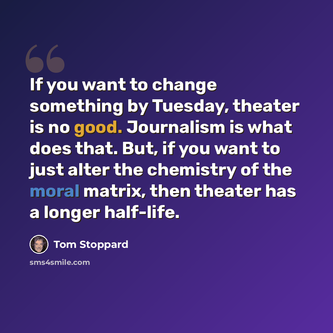 “If you want to change something by Tuesday, theater is no good. Journalism is what does that. But, if you want to just alter the chemistry of the moral matrix, then theater has a longer half-life.” quote by Tom Stoppard