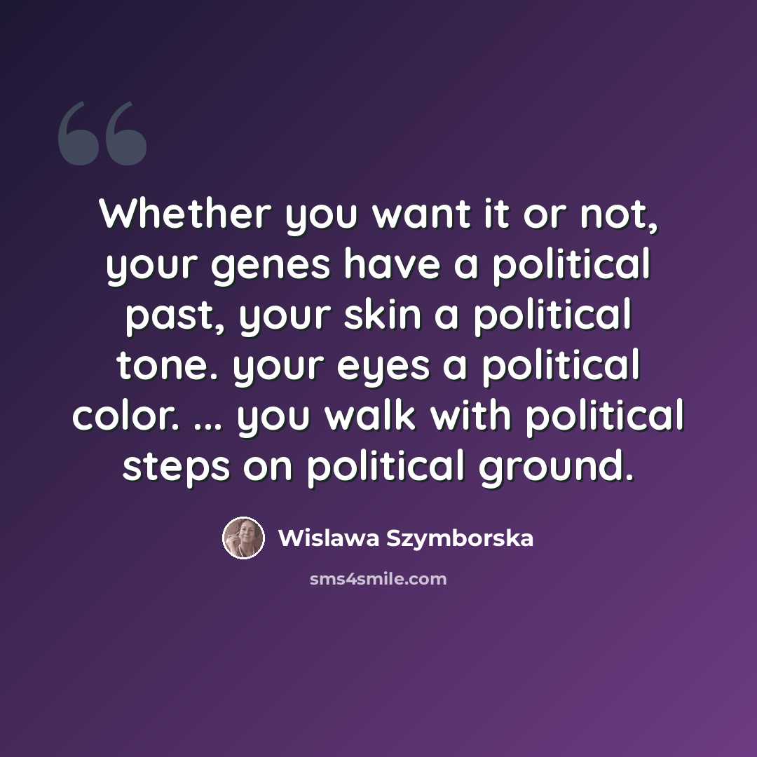 “Whether you want it or not, your genes have a political past, your skin a political tone. your eyes a political color. ... you walk with political steps on political ground.” quote by Wislawa Szymborska
