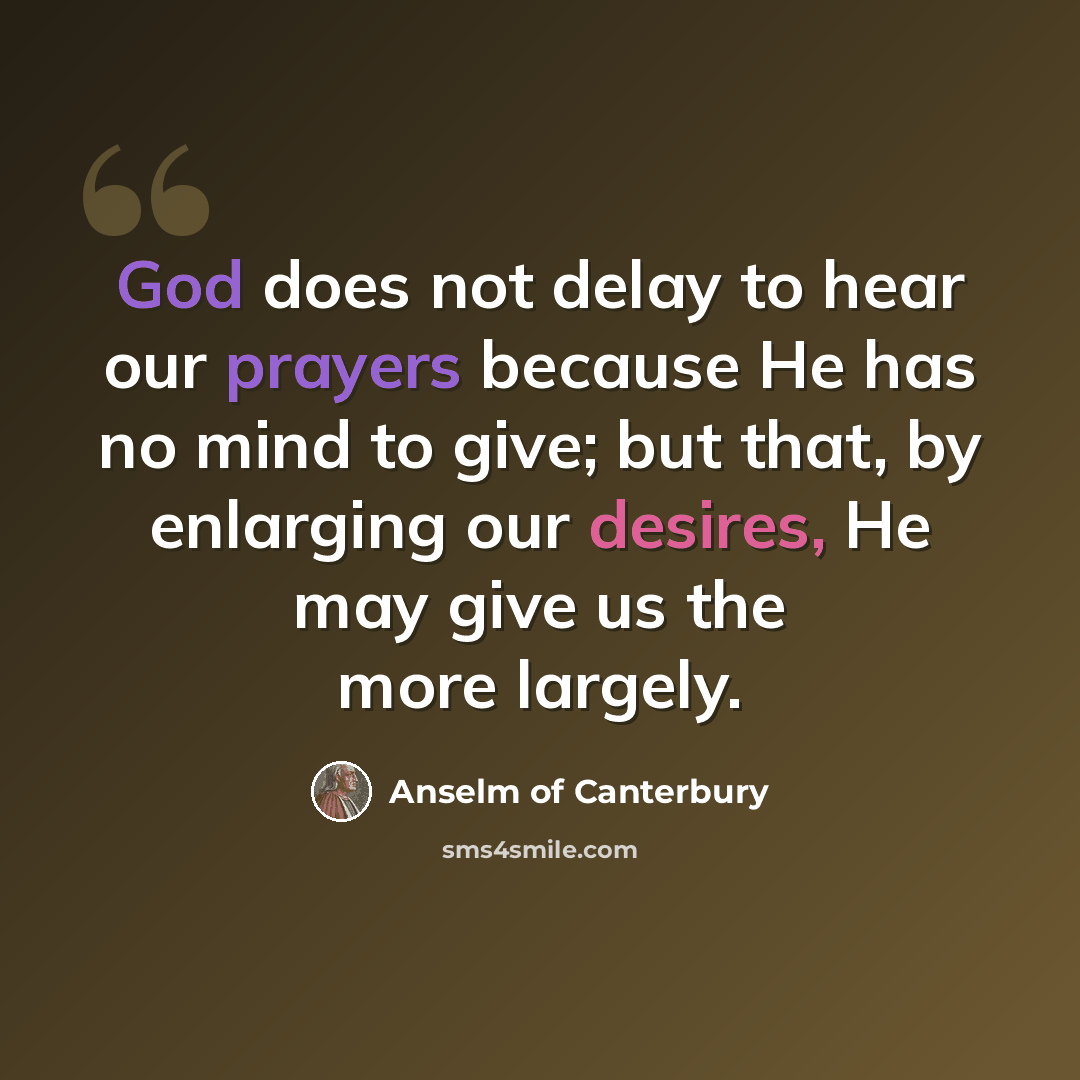 “God does not delay to hear our prayers because He has no mind to give; but that, by enlarging our desires, He may give us the more largely.” quote by Anselm of Canterbury