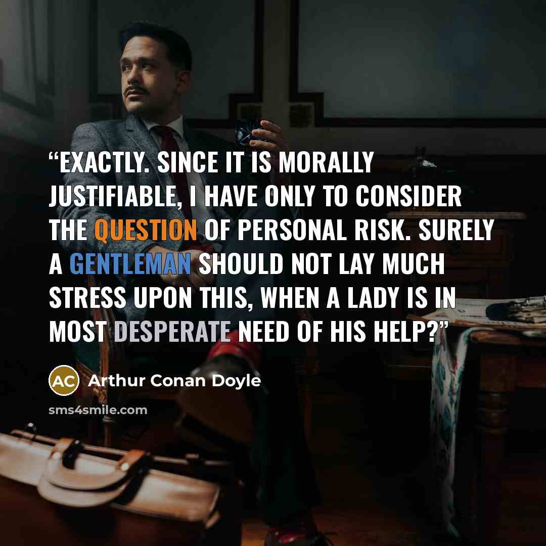 “Exactly. Since it is morally justifiable, I have only to consider the question of personal risk. Surely a gentleman should not lay much stress upon this, when a lady is in most desperate need of his help?” quote by Arthur Conan Doyle