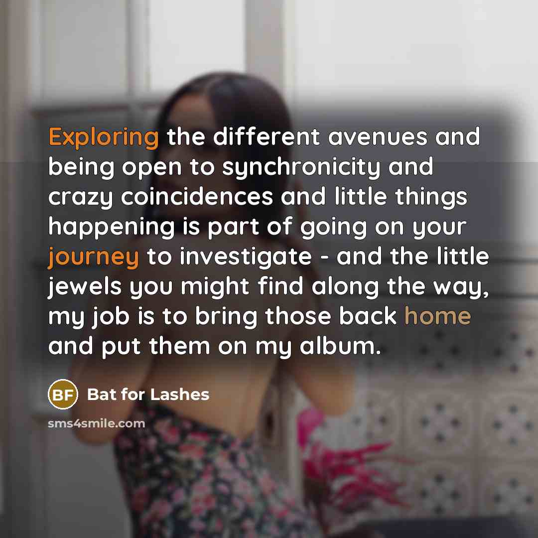 “Exploring the different avenues and being open to synchronicity and crazy coincidences and little things happening is part of going on your journey to investigate - and the little jewels you might find along the way, my job is to bring those back home and put them on my album.” quote by Bat for Lashes
