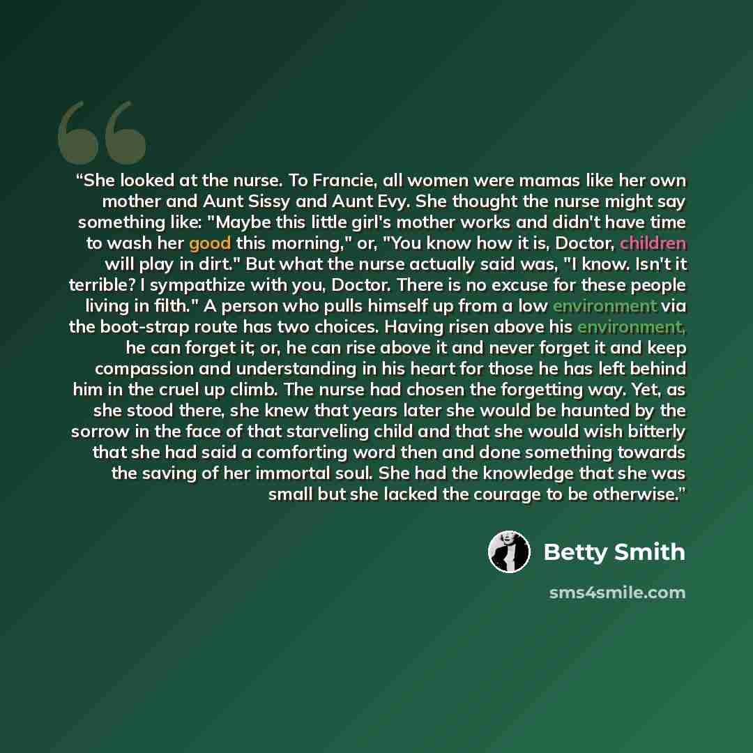 “She looked at the nurse. To Francie, all women were mamas like her own mother and Aunt Sissy and Aunt Evy. She thought the nurse might say something like: "Maybe this little girl's mother works and didn't have time to wash her good this morning," or, "You know how it is, Doctor, children will play…” quote by Betty Smith