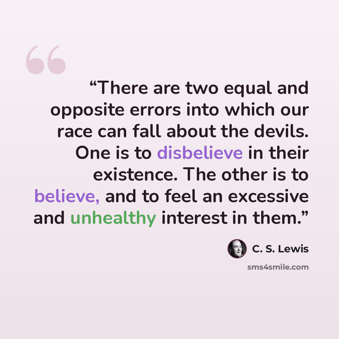 “There are two equal and opposite errors into which our race can fall about the devils. One is to disbelieve in their existence. The other is to believe, and to feel an excessive and unhealthy interest in them.” quote by C. S. Lewis