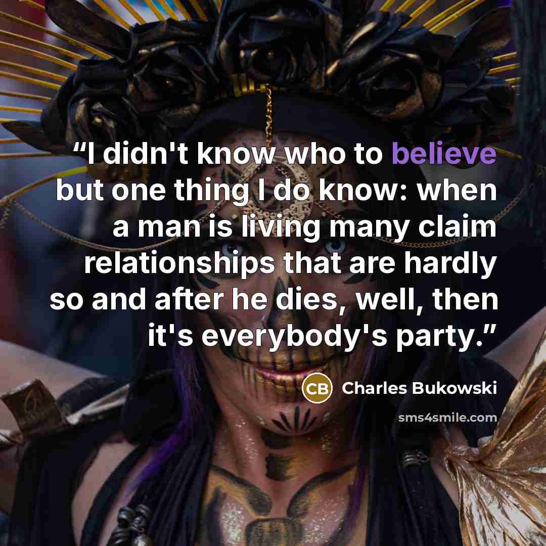 “I didn't know who to believe but one thing I do know: when a man is living many claim relationships that are hardly so and after he dies, well, then it's everybody's party.” quote by Charles Bukowski