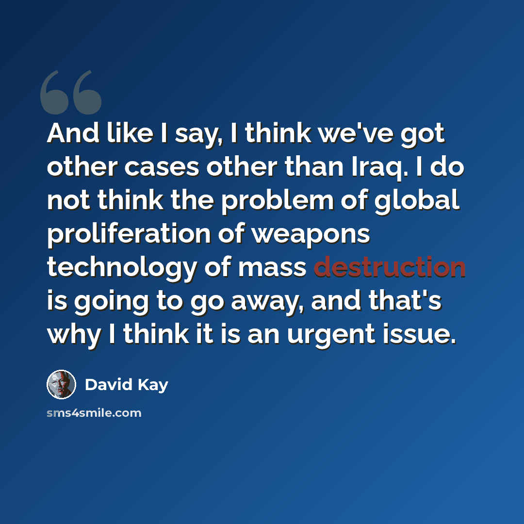 “And like I say, I think we've got other cases other than Iraq. I do not think the problem of global proliferation of weapons technology of mass destruction is going to go away, and that's why I think it is an urgent issue.” quote by David Kay