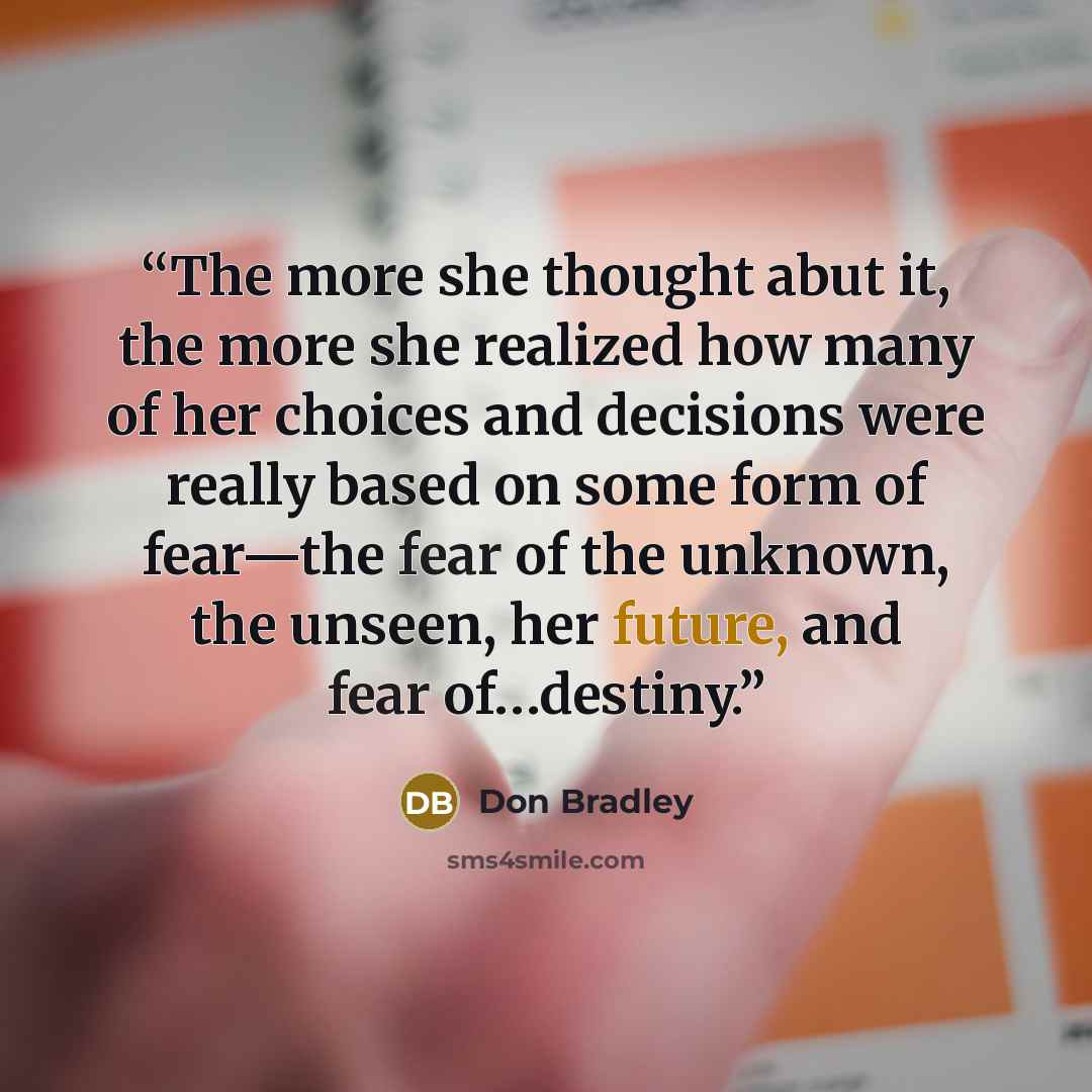 “The more she thought abut it, the more she realized how many of her choices and decisions were really based on some form of fear—the fear of the unknown, the unseen, her future, and fear of…destiny.” quote by Don Bradley