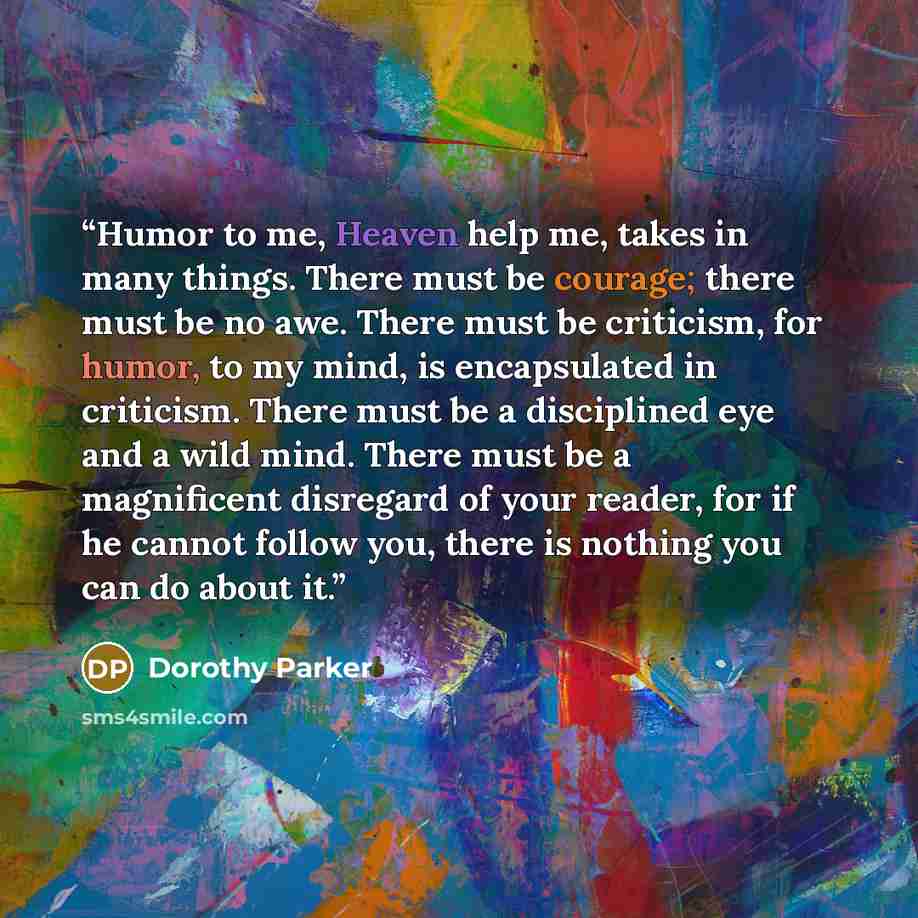 “Humor to me, Heaven help me, takes in many things. There must be courage; there must be no awe. There must be criticism, for humor, to my mind, is encapsulated in criticism. There must be a disciplined eye and a wild mind. There must be a magnificent disregard of your reader, for if he cannot…” quote by Dorothy Parker