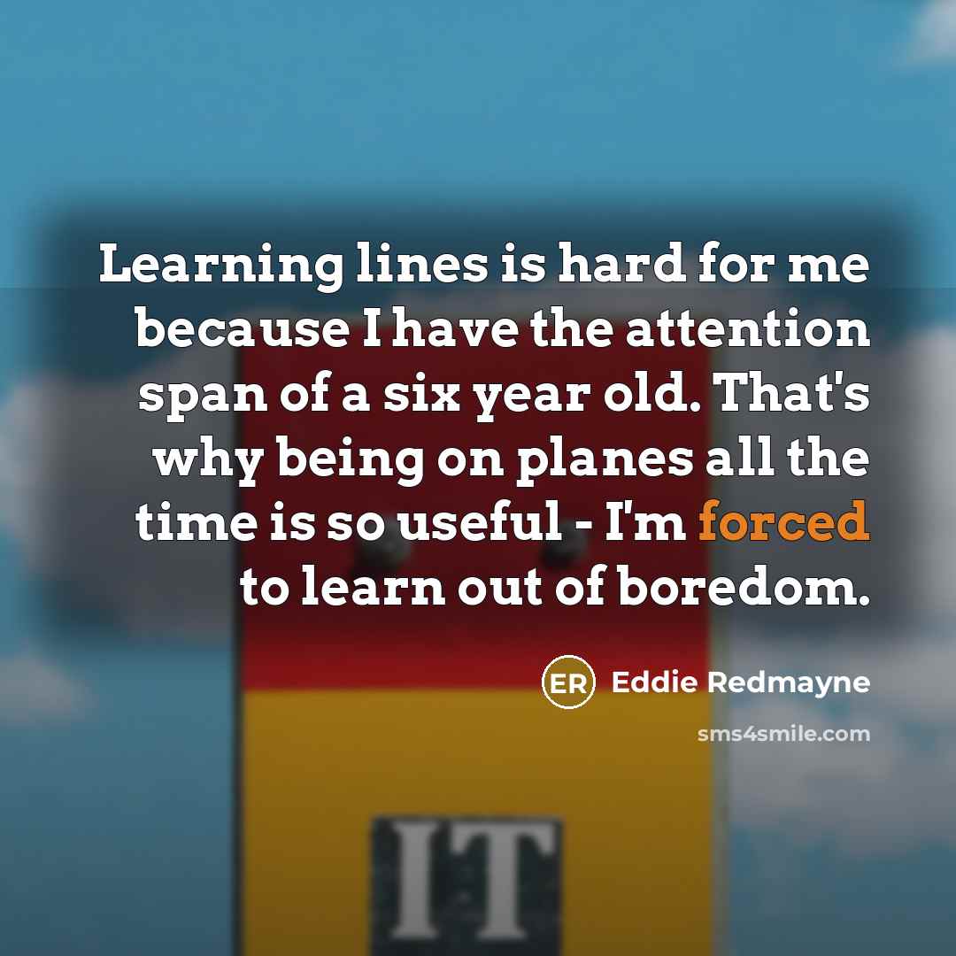 “Learning lines is hard for me because I have the attention span of a six year old. That's why being on planes all the time is so useful - I'm forced to learn out of boredom.” quote by Eddie Redmayne
