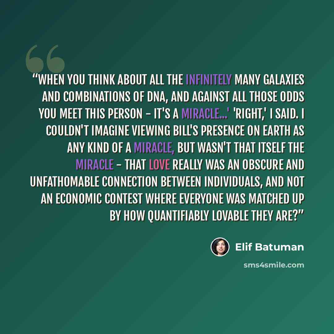 “When you think about all the infinitely many galaxies and combinations of DNA, and against all those odds you meet this person - it's a miracle...' 'Right,' I said. I couldn't imagine viewing Bill's presence on Earth as any kind of a miracle, but wasn't that itself the miracle - that love really…” quote by Elif Batuman