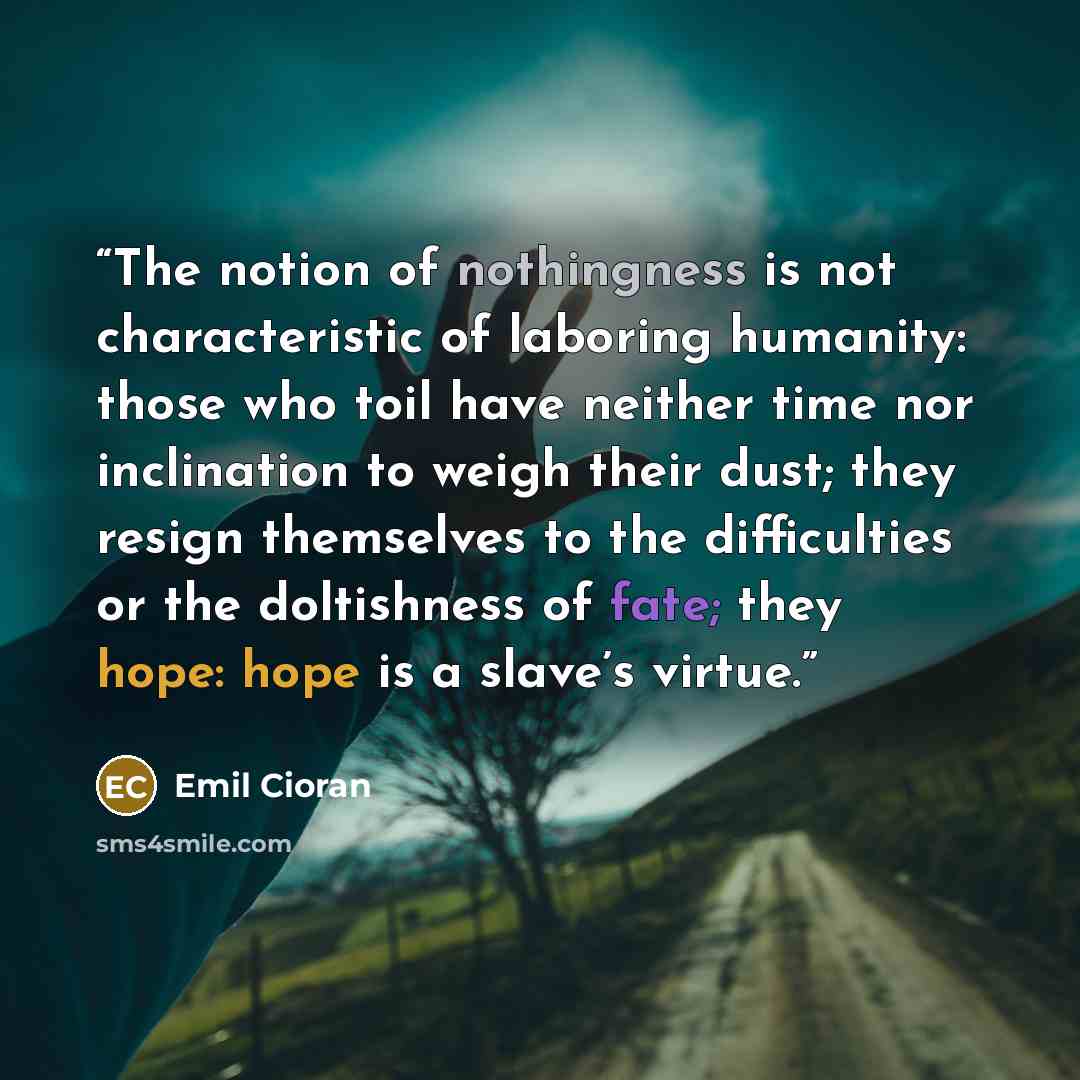 “The notion of nothingness is not characteristic of laboring humanity: those who toil have neither time nor inclination to weigh their dust; they resign themselves to the difficulties or the doltishness of fate; they hope: hope is a slave’s virtue.” quote by Emil Cioran