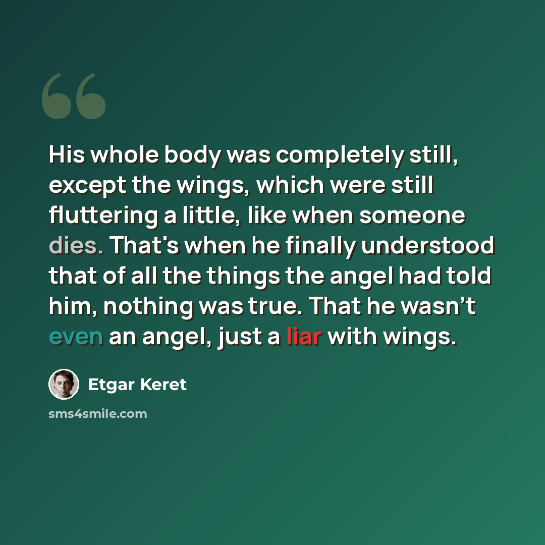 “His whole body was completely still, except the wings, which were still fluttering a little, like when someone dies. That's when he finally understood that of all the things the angel had told him, nothing was true. That he wasn't even an angel, just a liar with wings.” quote by Etgar Keret