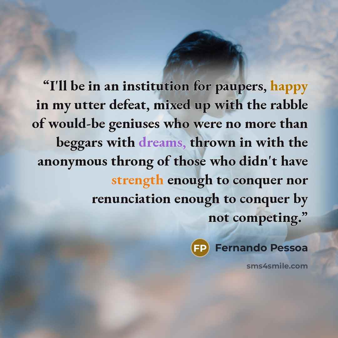 “I'll be in an institution for paupers, happy in my utter defeat, mixed up with the rabble of would-be geniuses who were no more than beggars with dreams, thrown in with the anonymous throng of those who didn't have strength enough to conquer nor renunciation enough to conquer by not competing.” quote by Fernando Pessoa