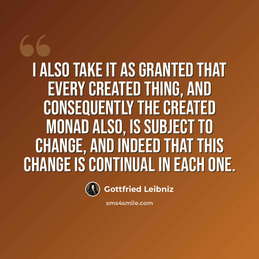 “I also take it as granted that every created thing, and consequently the created monad also, is subject to change, and indeed that this change is continual in each one.” quote by Gottfried Leibniz