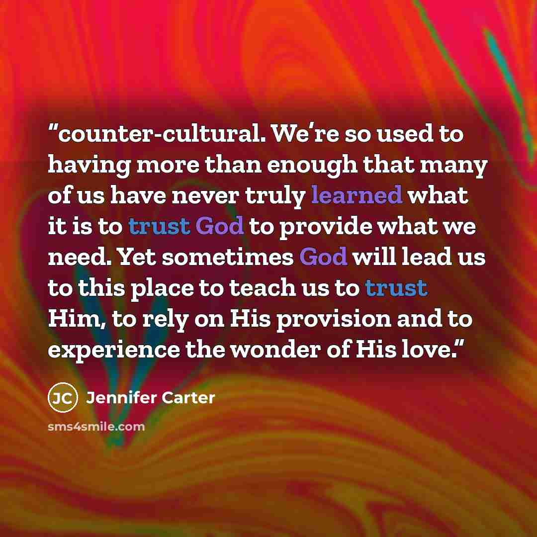 “counter-cultural. We’re so used to having more than enough that many of us have never truly learned what it is to trust God to provide what we need. Yet sometimes God will lead us to this place to teach us to trust Him, to rely on His provision and to experience the wonder of His love.” quote by Jennifer Carter