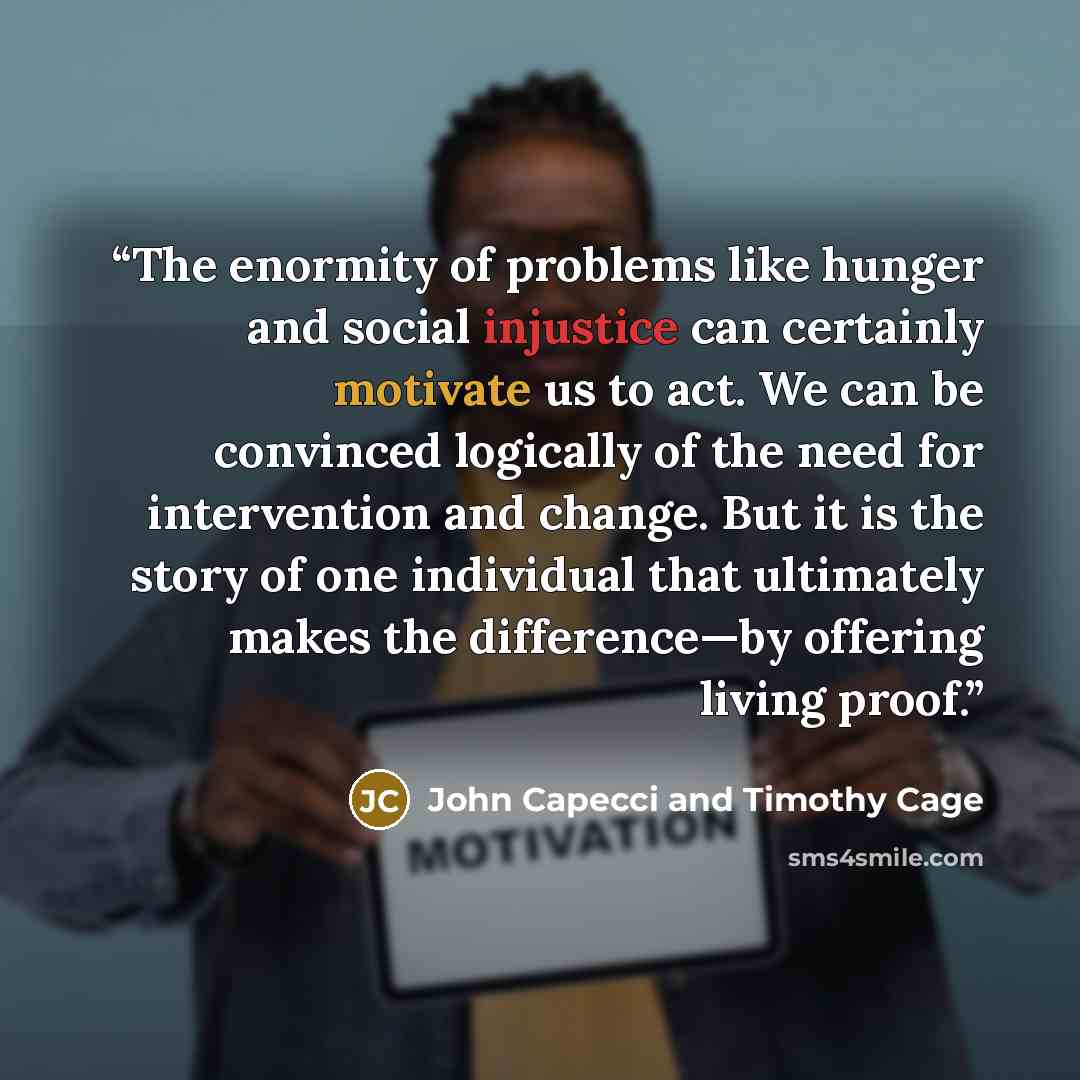 “The enormity of problems like hunger and social injustice can certainly motivate us to act. We can be convinced logically of the need for intervention and change. But it is the story of one individual that ultimately makes the difference—by offering living proof.” quote by John Capecci and Timothy Cage
