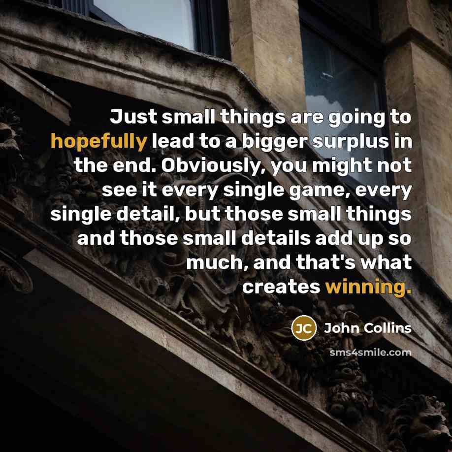 “Just small things are going to hopefully lead to a bigger surplus in the end. Obviously, you might not see it every single game, every single detail, but those small things and those small details add up so much, and that's what creates winning.” quote by John Collins