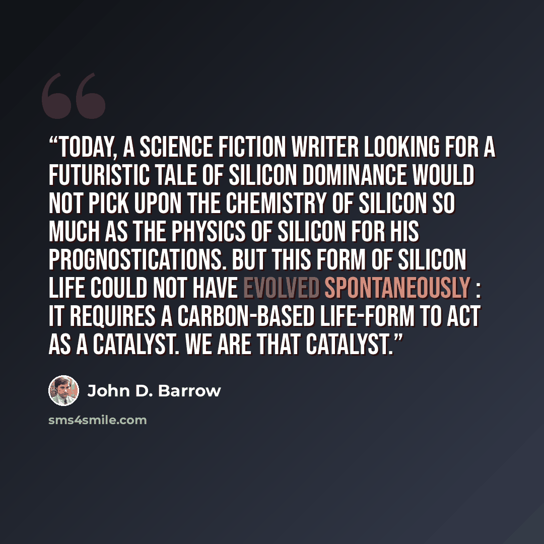 “Today, a science fiction writer looking for a futuristic tale of silicon dominance would not pick upon the chemistry of silicon so much as the physics of silicon for his prognostications. But this form of silicon life could not have evolved spontaneously : it requires a carbon-based life-form to…” quote by John D. Barrow