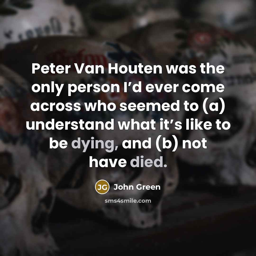 “Peter Van Houten was the only person I’d ever come across who seemed to (a) understand what it’s like to be dying, and (b) not have died.” quote by John Green