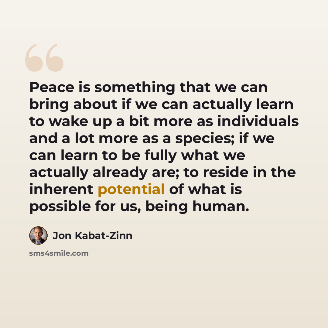 “Peace is something that we can bring about if we can actually learn to wake up a bit more as individuals and a lot more as a species; if we can learn to be fully what we actually already are; to reside in the inherent potential of what is possible for us, being human.” quote by Jon Kabat-Zinn