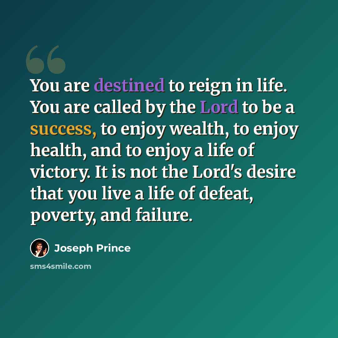 “You are destined to reign in life. You are called by the Lord to be a success, to enjoy wealth, to enjoy health, and to enjoy a life of victory. It is not the Lord's desire that you live a life of defeat, poverty, and failure.” quote by Joseph Prince