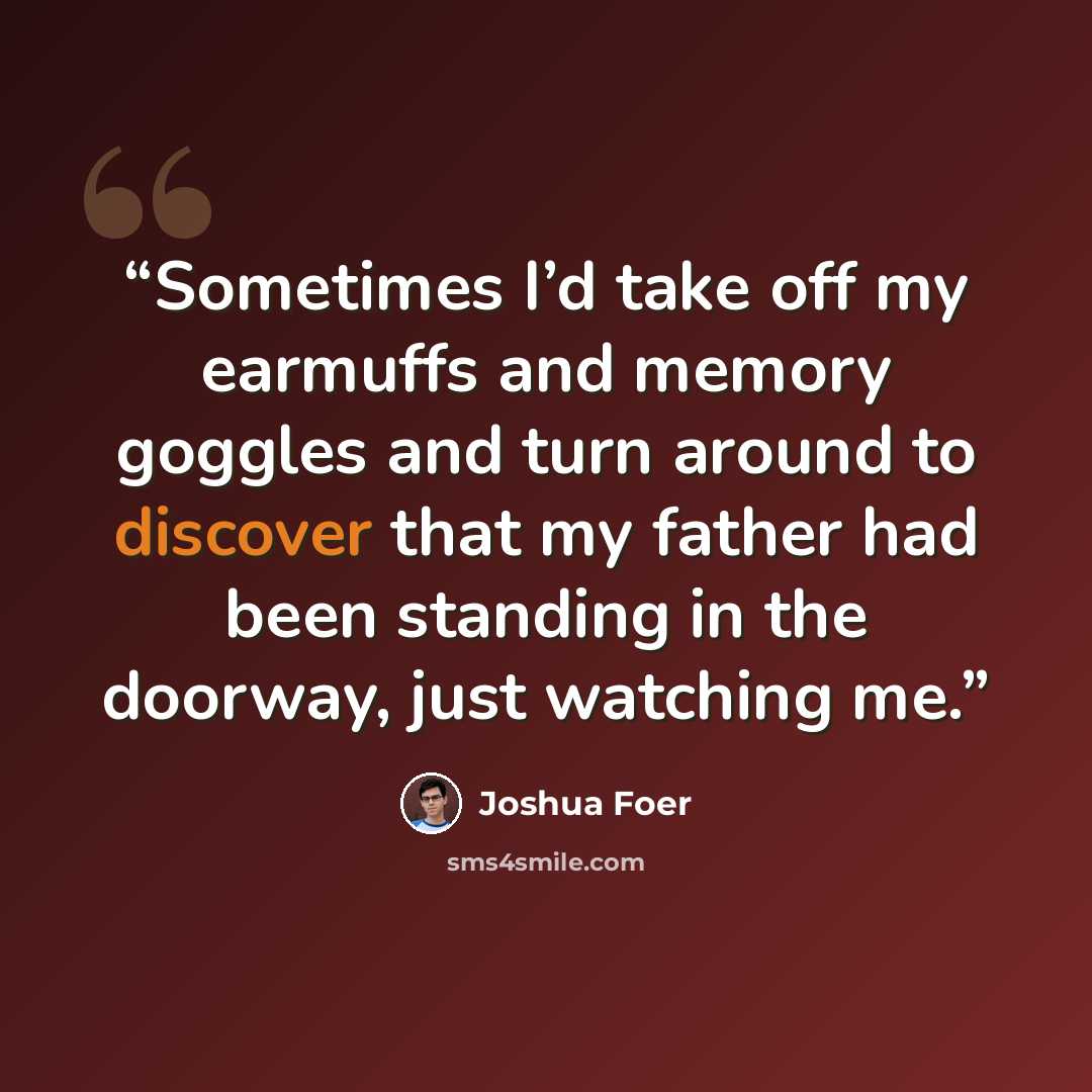 “Sometimes I’d take off my earmuffs and memory goggles and turn around to discover that my father had been standing in the doorway, just watching me.” quote by Joshua Foer