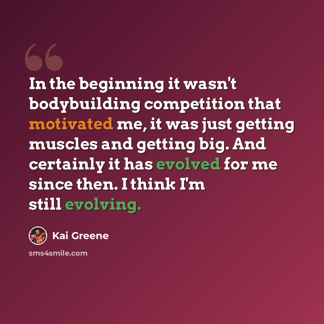 “In the beginning it wasn't bodybuilding competition that motivated me, it was just getting muscles and getting big. And certainly it has evolved for me since then. I think I'm still evolving.” quote by Kai Greene
