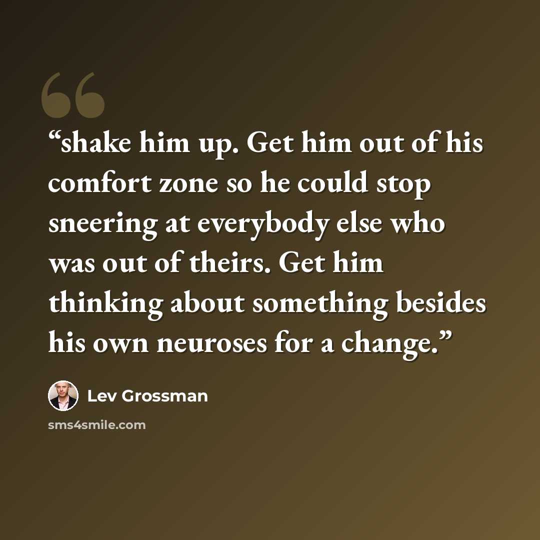 “shake him up. Get him out of his comfort zone so he could stop sneering at everybody else who was out of theirs. Get him thinking about something besides his own neuroses for a change.” quote by Lev Grossman