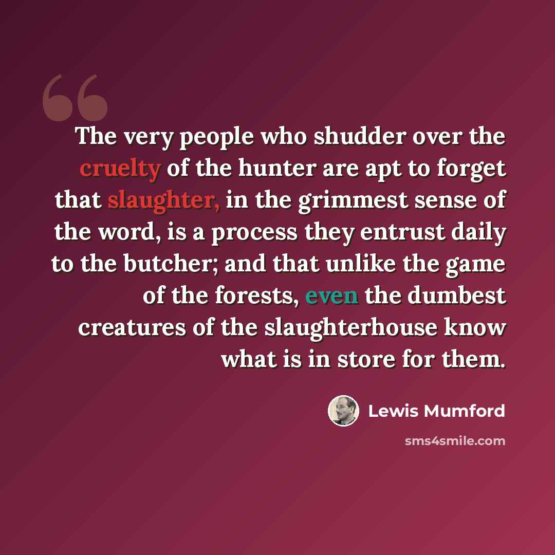 “The very people who shudder over the cruelty of the hunter are apt to forget that slaughter, in the grimmest sense of the word, is a process they entrust daily to the butcher; and that unlike the game of the forests, even the dumbest creatures of the slaughterhouse know what is in store for them.” quote by Lewis Mumford