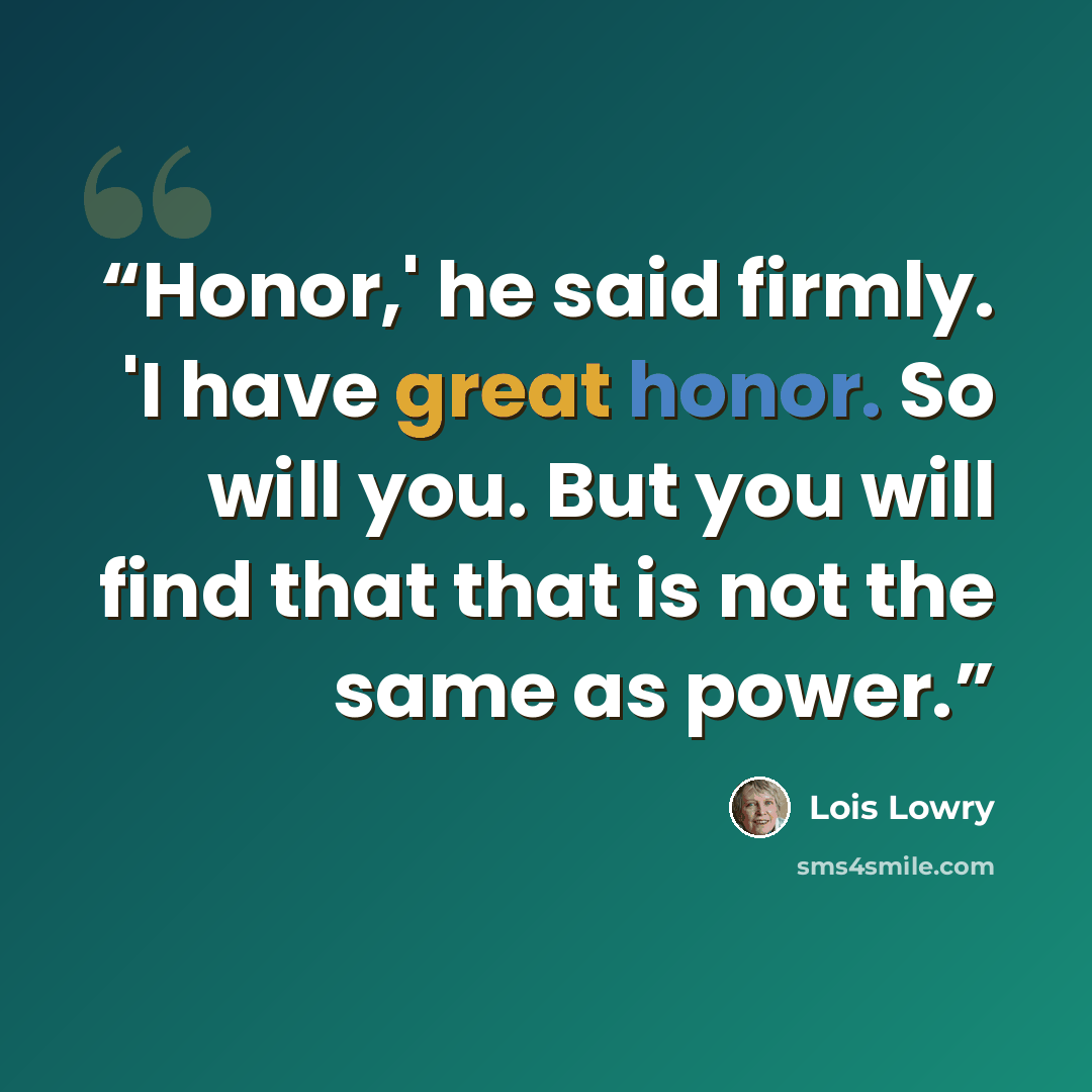 “Honor,' he said firmly. 'I have great honor. So will you. But you will find that that is not the same as power.” quote by Lois Lowry