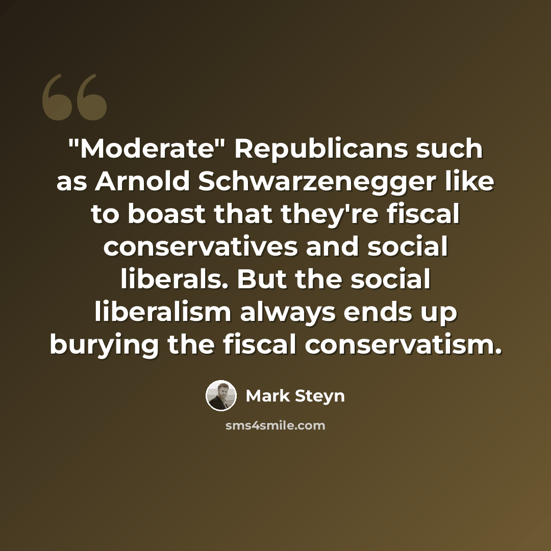 “"Moderate" Republicans such as Arnold Schwarzenegger like to boast that they're fiscal conservatives and social liberals. But the social liberalism always ends up burying the fiscal conservatism.” quote by Mark Steyn