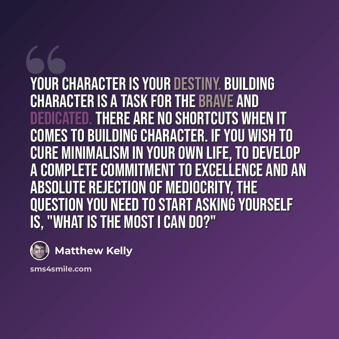 “Your character is your destiny. Building character is a task for the brave and dedicated. There are no shortcuts when it comes to building character. If you wish to cure minimalism in your own life, to develop a complete commitment to excellence and an absolute rejection of mediocrity, the…” quote by Matthew Kelly