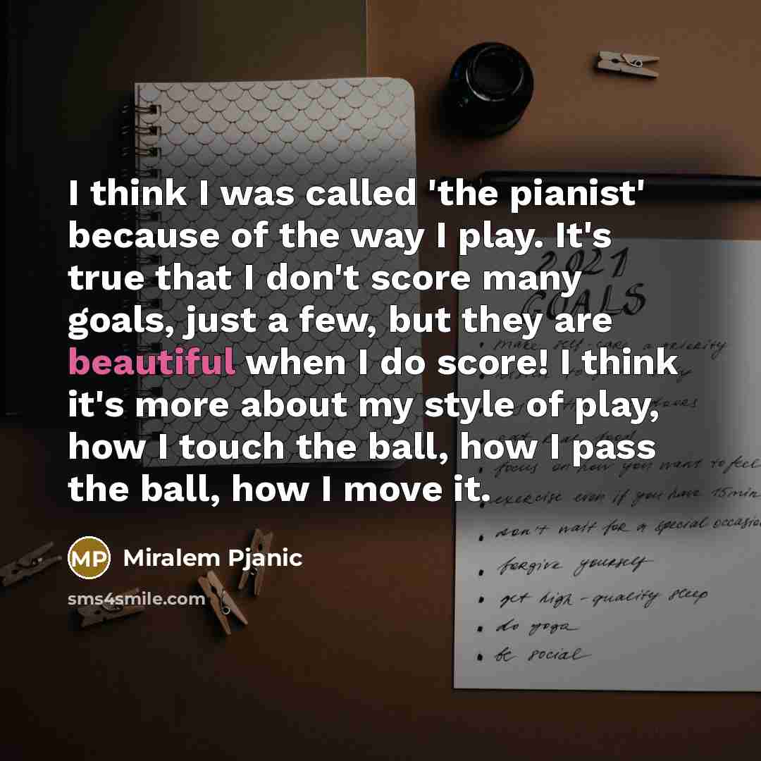 “I think I was called 'the pianist' because of the way I play. It's true that I don't score many goals, just a few, but they are beautiful when I do score! I think it's more about my style of play, how I touch the ball, how I pass the ball, how I move it.” quote by Miralem Pjanic