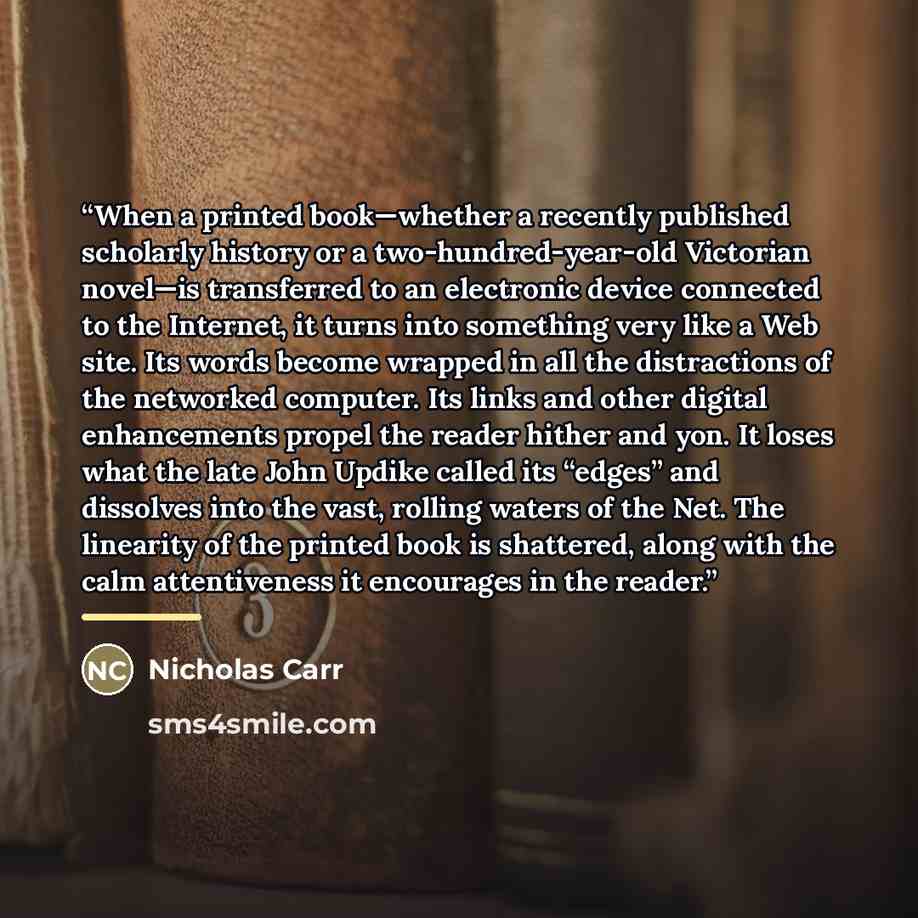 “When a printed book—whether a recently published scholarly history or a two-hundred-year-old Victorian novel—is transferred to an electronic device connected to the Internet, it turns into something very like a Web site. Its words become wrapped in all the distractions of the networked computer…” quote by Nicholas Carr