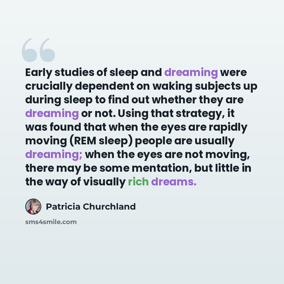 “Early studies of sleep and dreaming were crucially dependent on waking subjects up during sleep to find out whether they are dreaming or not. Using that strategy, it was found that when the eyes are rapidly moving (REM sleep) people are usually dreaming; when the eyes are not moving, there may be…” quote by Patricia Churchland