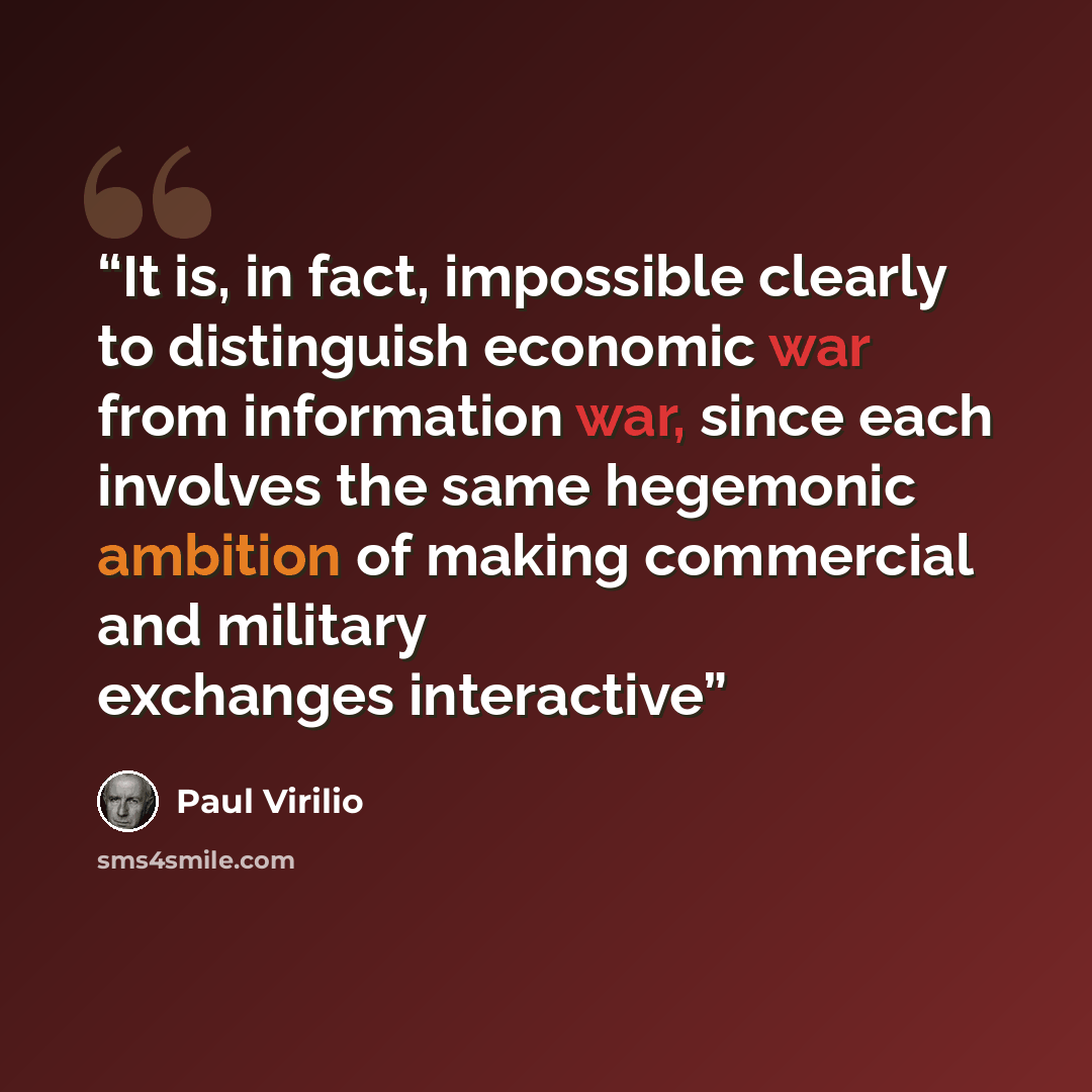 “It is, in fact, impossible clearly to distinguish economic war from information war, since each involves the same hegemonic ambition of making commercial and military exchanges interactive” quote by Paul Virilio