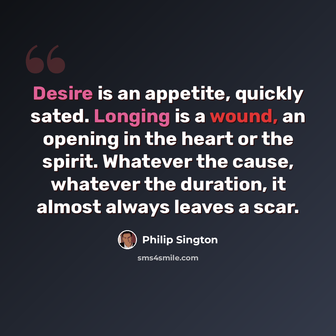 “Desire is an appetite, quickly sated. Longing is a wound, an opening in the heart or the spirit. Whatever the cause, whatever the duration, it almost always leaves a scar.” quote by Philip Sington