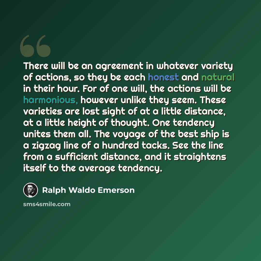 “There will be an agreement in whatever variety of actions, so they be each honest and natural in their hour. For of one will, the actions will be harmonious, however unlike they seem. These varieties are lost sight of at a little distance, at a little height of thought. One tendency unites them…” quote by Ralph Waldo Emerson