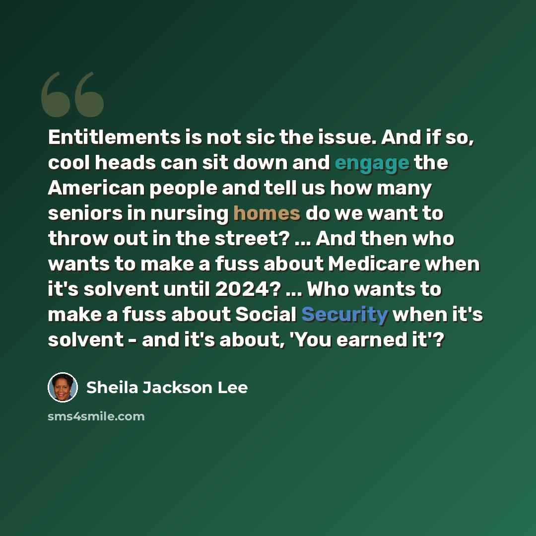 “Entitlements is not sic the issue. And if so, cool heads can sit down and engage the American people and tell us how many seniors in nursing homes do we want to throw out in the street? ... And then who wants to make a fuss about Medicare when it's solvent until 2024? ... Who wants to make a fuss…” quote by Sheila Jackson Lee