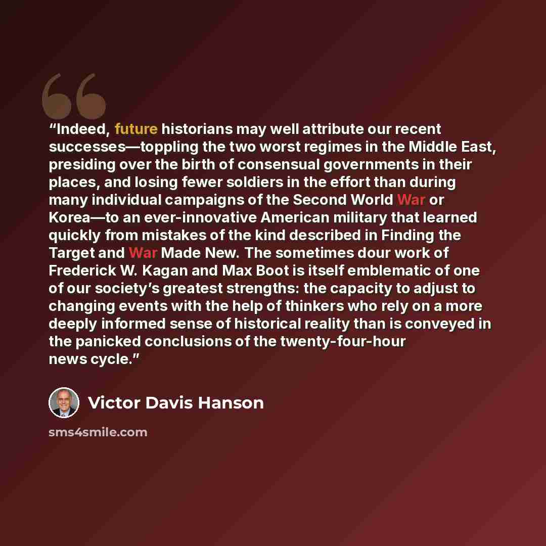 “Indeed, future historians may well attribute our recent successes—toppling the two worst regimes in the Middle East, presiding over the birth of consensual governments in their places, and losing fewer soldiers in the effort than during many individual campaigns of the Second World War or Korea—to…” quote by Victor Davis Hanson