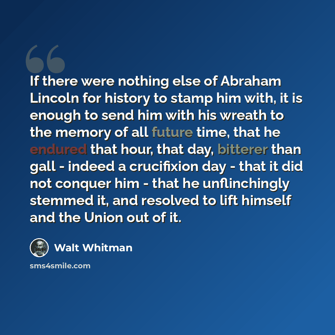 “If there were nothing else of Abraham Lincoln for history to stamp him with, it is enough to send him with his wreath to the memory of all future time, that he endured that hour, that day, bitterer than gall - indeed a crucifixion day - that it did not conquer him - that he unflinchingly stemmed…” quote by Walt Whitman