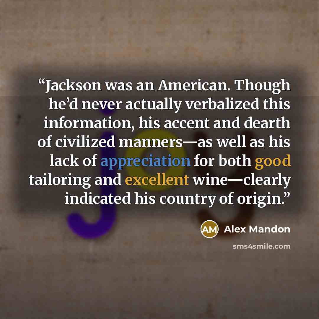“Jackson was an American. Though he’d never actually verbalized this information, his accent and dearth of civilized manners—as well as his lack of appreciation for both good tailoring and excellent wine—clearly indicated his country of origin.” quote by Alex Mandon