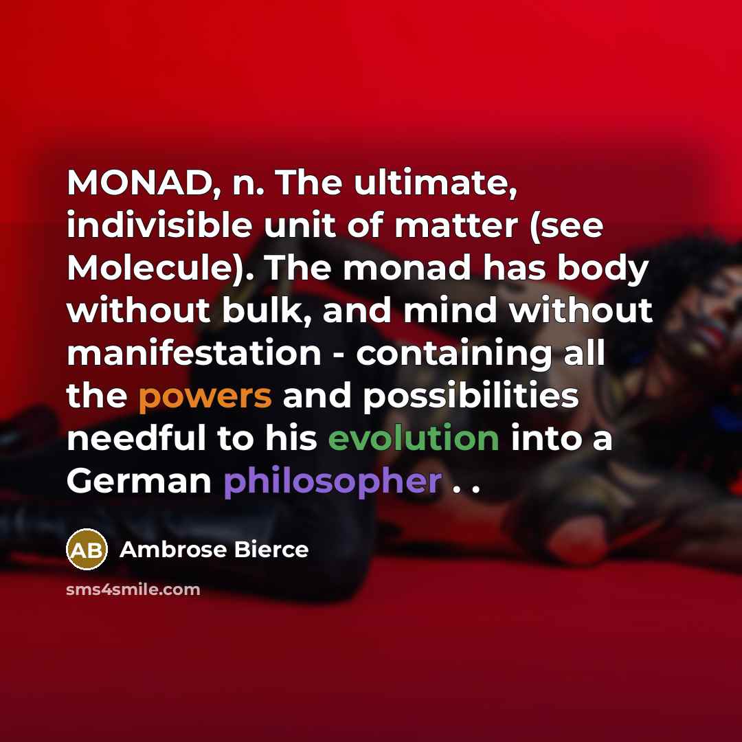 “MONAD, n. The ultimate, indivisible unit of matter (see Molecule). The monad has body without bulk, and mind without manifestation - containing all the powers and possibilities needful to his evolution into a German philosopher . .” quote by Ambrose Bierce