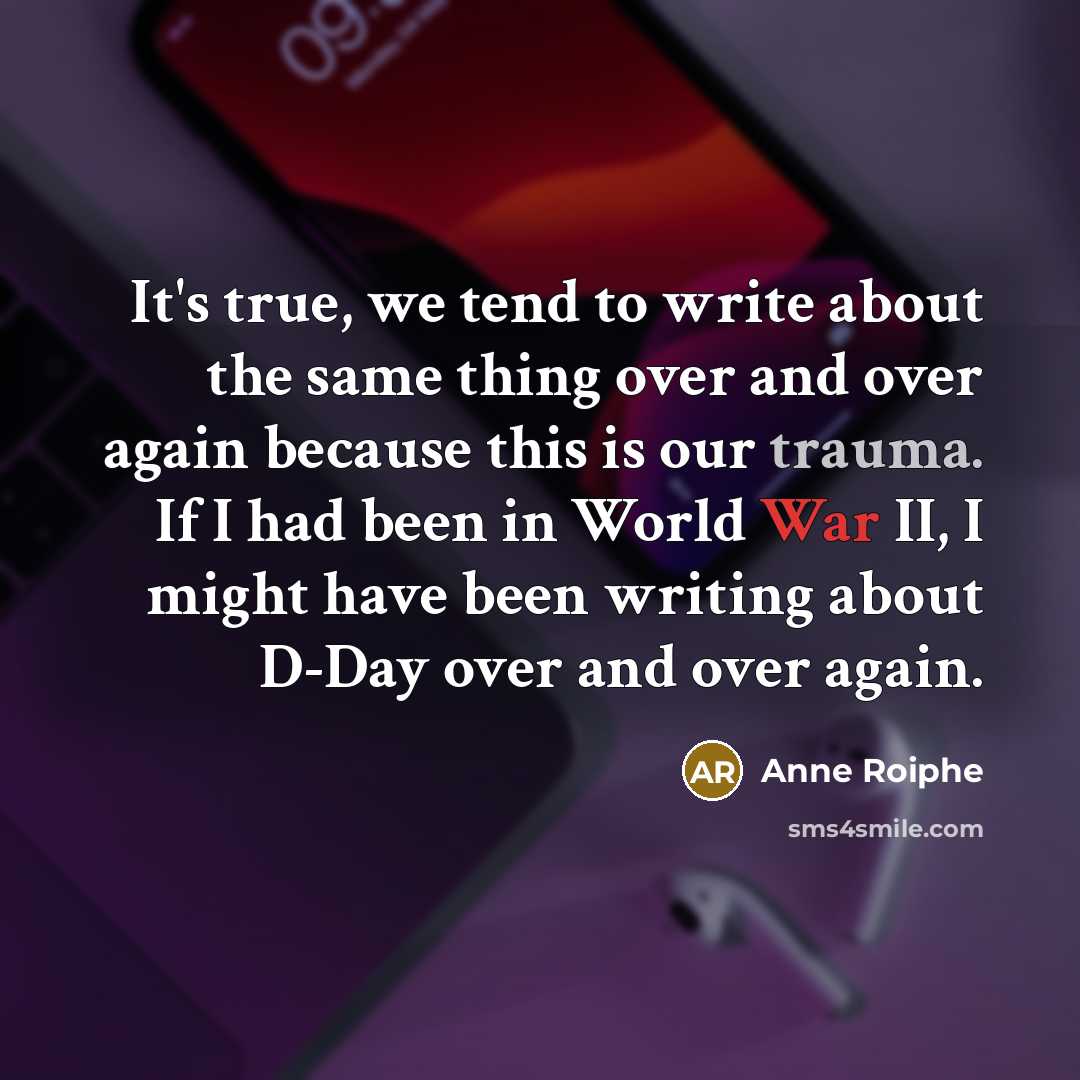 “It's true, we tend to write about the same thing over and over again because this is our trauma. If I had been in World War II, I might have been writing about D-Day over and over again.” quote by Anne Roiphe