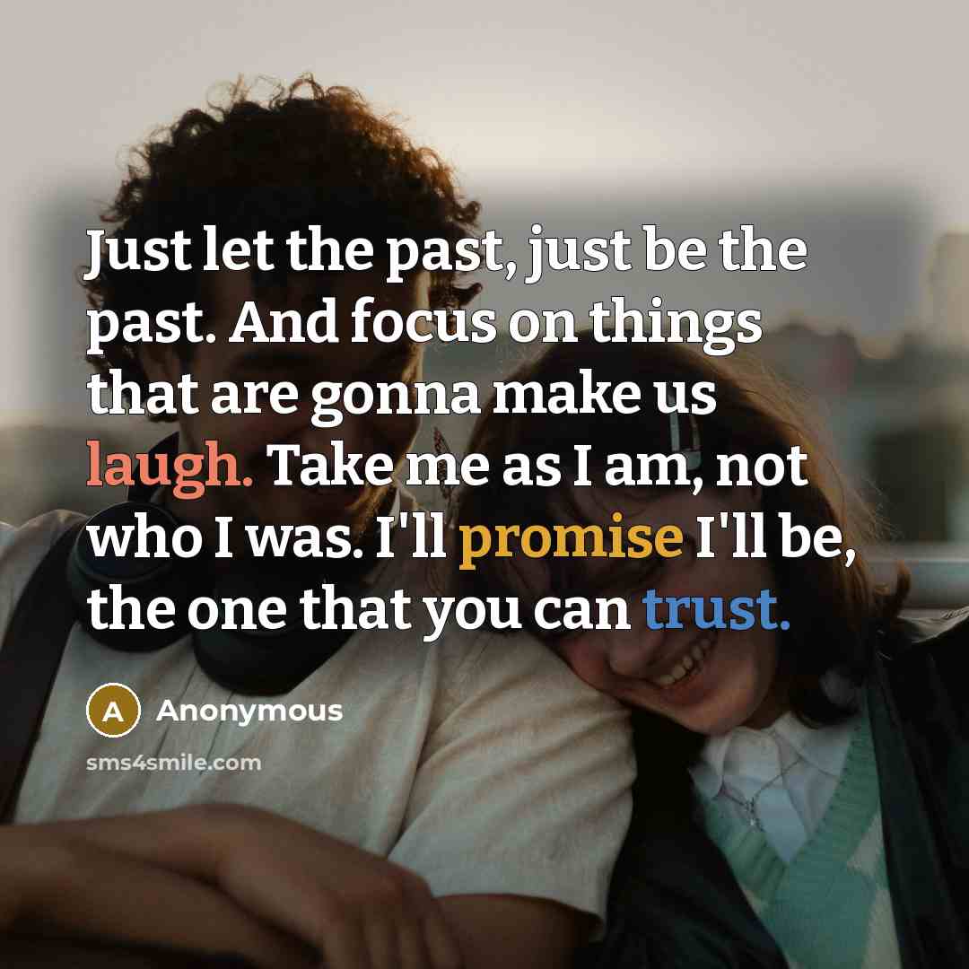 “Just let the past, just be the past. And focus on things that are gonna make us laugh. Take me as I am, not who I was. I'll promise I'll be, the one that you can trust.” quote by Anonymous