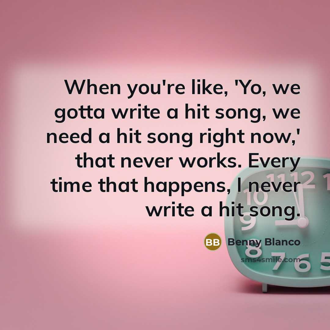 “When you're like, 'Yo, we gotta write a hit song, we need a hit song right now,' that never works. Every time that happens, I never write a hit song.” quote by Benny Blanco