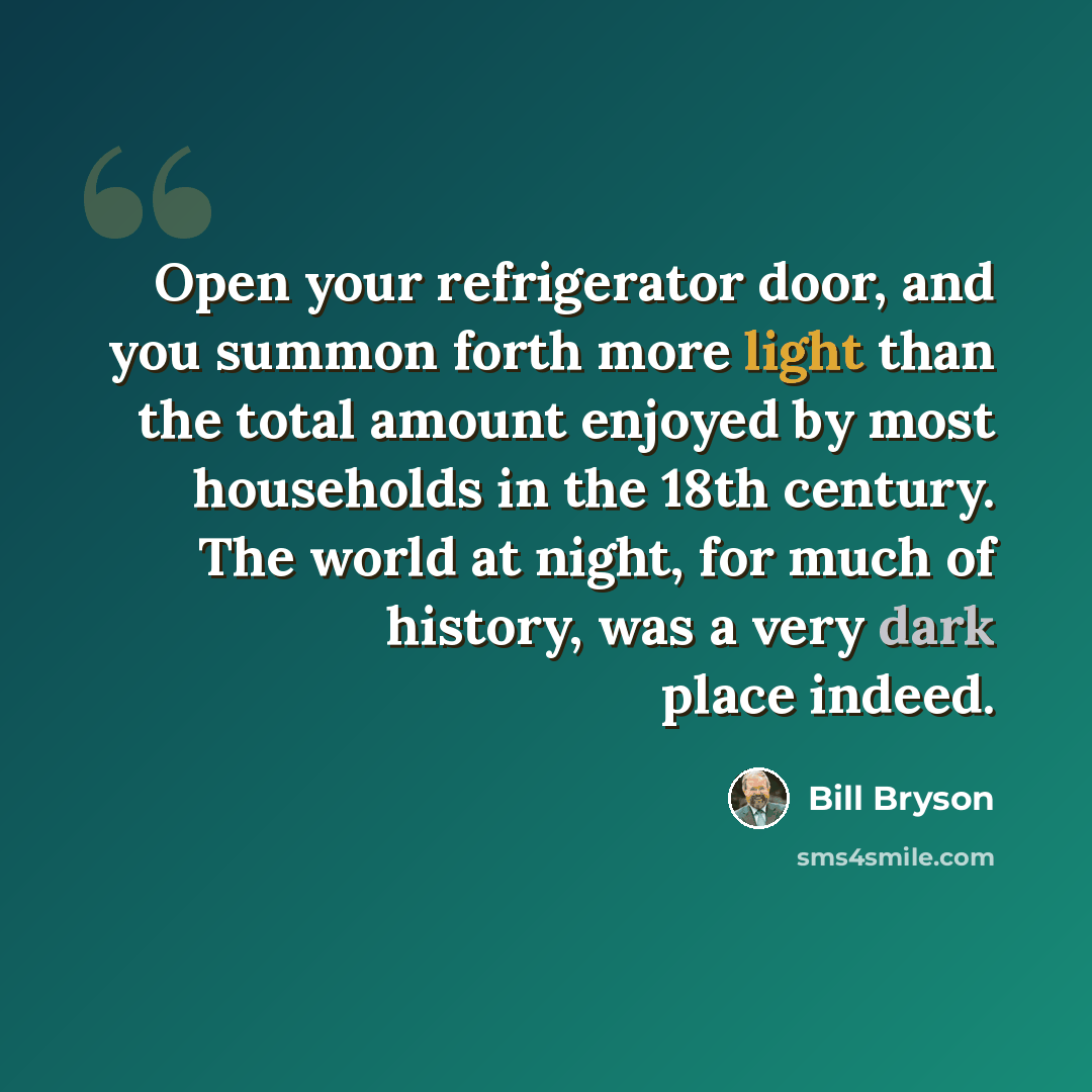 “Open your refrigerator door, and you summon forth more light than the total amount enjoyed by most households in the 18th century. The world at night, for much of history, was a very dark place indeed.” quote by Bill Bryson