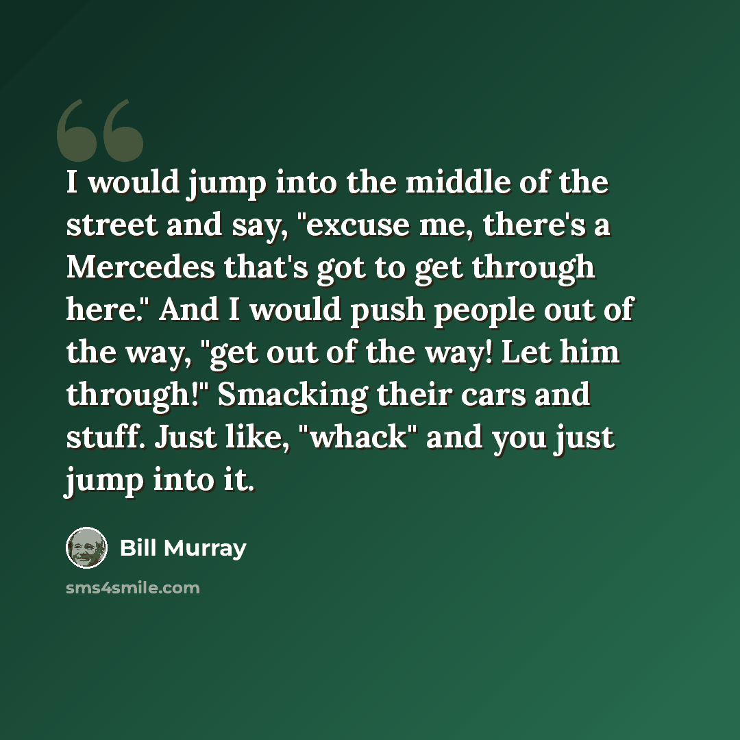 “I would jump into the middle of the street and say, "excuse me, there's a Mercedes that's got to get through here." And I would push people out of the way, "get out of the way! Let him through!" Smacking their cars and stuff. Just like, "whack" and you just jump into it.” quote by Bill Murray